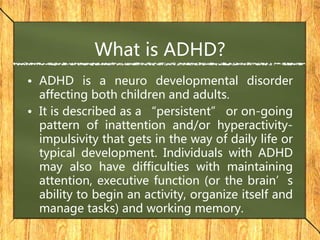 What is ADHD?
• ADHD is a neuro developmental disorder
affecting both children and adults.
• It is described as a “persistent” or on-going
pattern of inattention and/or hyperactivity-
impulsivity that gets in the way of daily life or
typical development. Individuals with ADHD
may also have difficulties with maintaining
attention, executive function (or the brain’s
ability to begin an activity, organize itself and
manage tasks) and working memory.
 