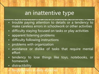 an inattentive type
• trouble paying attention to details or a tendency to
make careless errors in schoolwork or other activities
• difficulty staying focused on tasks or play activities
• apparent listening problems
• difficulty following instructions
• problems with organization
• avoidance or dislike of tasks that require mental
effort
• tendency to lose things like toys, notebooks, or
homework
• distractibility
• forgetfulness in daily activities
 