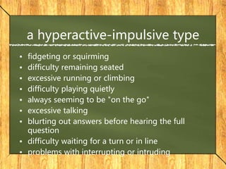 a hyperactive-impulsive type
• fidgeting or squirming
• difficulty remaining seated
• excessive running or climbing
• difficulty playing quietly
• always seeming to be "on the go"
• excessive talking
• blurting out answers before hearing the full
question
• difficulty waiting for a turn or in line
• problems with interrupting or intruding
 