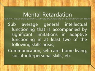 Mental Retardation
Sub average general intellectual
functioning that is accompanied by
significant limitations in adaptive
functioning in at least two of the
following skills areas,
Communication, self care, home living,
social-interpersonal skills, etc
 