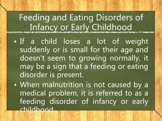 Feeding and Eating Disorders of
Infancy or Early Childhood
• If a child loses a lot of weight
suddenly or is small for their age and
doesn't seem to growing normally, it
may be a sign that a feeding or eating
disorder is present.
• When malnutrition is not caused by a
medical problem, it is referred to as a
feeding disorder of infancy or early
childhood.
 