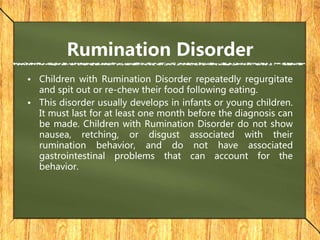 Rumination Disorder
• Children with Rumination Disorder repeatedly regurgitate
and spit out or re-chew their food following eating.
• This disorder usually develops in infants or young children.
It must last for at least one month before the diagnosis can
be made. Children with Rumination Disorder do not show
nausea, retching, or disgust associated with their
rumination behavior, and do not have associated
gastrointestinal problems that can account for the
behavior.
 