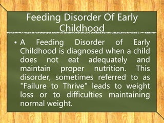 Feeding Disorder Of Early
Childhood
• A Feeding Disorder of Early
Childhood is diagnosed when a child
does not eat adequately and
maintain proper nutrition. This
disorder, sometimes referred to as
"Failure to Thrive" leads to weight
loss or to difficulties maintaining
normal weight.
 