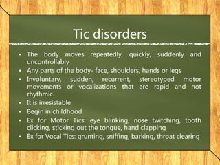 Tic disorders
• The body moves repeatedly, quickly, suddenly and
uncontrollably
• Any parts of the body- face, shoulders, hands or legs
• Involuntary, sudden, recurrent, stereotyped motor
movements or vocalizations that are rapid and not
rhythmic.
• It is irresistable
• Begin in childhood
• Ex for Motor Tics: eye blinking, nose twitching, tooth
clicking, sticking out the tongue, hand clapping
• Ex for Vocal Tics: grunting, sniffing, barking, throat clearing
 