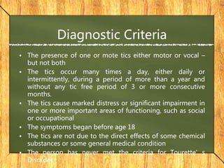 Diagnostic Criteria
• The presence of one or mote tics either motor or vocal –
but not both
• The tics occur many times a day, either daily or
intermittently, during a period of more than a year and
without any tic free period of 3 or more consecutive
months.
• The tics cause marked distress or significant impairment in
one or more important areas of functioning, such as social
or occupational
• The symptoms began before age 18
• The tics are not due to the direct effects of some chemical
substances or some general medical condition
• The person has never met the criteria for Tourette’s
Disorder
 