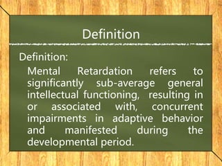 Definition
Definition:
Mental Retardation refers to
significantly sub-average general
intellectual functioning, resulting in
or associated with, concurrent
impairments in adaptive behavior
and manifested during the
developmental period.
 