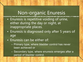 Non-organic Enuresis
• Enuresis is repetitive voiding of urine,
either during the day or night, at
inappropriate places.
• Enuresis is diagnosed only after 5 years of
age
• Enuresis can be either of:
– Primary type, where bladder control has never
been achieved or
– Secondary type, where enuresis emerges after a
period of bladder control.
 