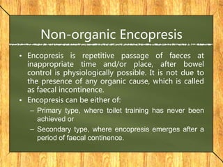 Non-organic Encopresis
• Encopresis is repetitive passage of faeces at
inappropriate time and/or place, after bowel
control is physiologically possible. It is not due to
the presence of any organic cause, which is called
as faecal incontinence.
• Encopresis can be either of:
– Primary type, where toilet training has never been
achieved or
– Secondary type, where encopresis emerges after a
period of faecal continence.
 