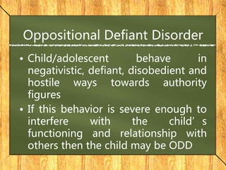 Oppositional Defiant Disorder
• Child/adolescent behave in
negativistic, defiant, disobedient and
hostile ways towards authority
figures
• If this behavior is severe enough to
interfere with the child’s
functioning and relationship with
others then the child may be ODD
 