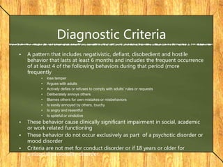 Diagnostic Criteria
• A pattern that includes negativistic, defiant, disobedient and hostile
behavior that lasts at least 6 months and includes the frequent occurrence
of at least 4 of the following behaviors during that period (more
frequently
• lose temper
• Argues with adults
• Actively defies or refuses to comply with adults’ rules or requests
• Deliberately annoys others
• Blames others for own mistakes or misbehaviors
• Is easily annoyed by others, touchy
• Is angry and resentful
• Is spiteful or vindictive
• These behavior cause clinically significant impairment in social, academic
or work related functioning
• These behavior do not occur exclusively as part of a psychotic disorder or
mood disorder
• Criteria are not met for conduct disorder or if 18 years or older for
antisocial personality disorder.
 