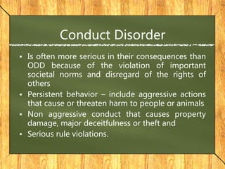 Conduct Disorder
• Is often more serious in their consequences than
ODD because of the violation of important
societal norms and disregard of the rights of
others
• Persistent behavior – include aggressive actions
that cause or threaten harm to people or animals
• Non aggressive conduct that causes property
damage, major deceitfulness or theft and
• Serious rule violations.
 