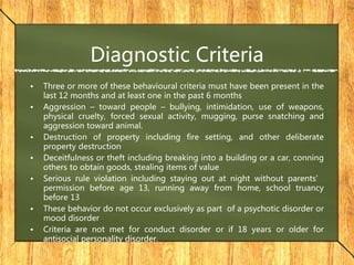 Diagnostic Criteria
• Three or more of these behavioural criteria must have been present in the
last 12 months and at least one in the past 6 months
• Aggression – toward people – bullying, intimidation, use of weapons,
physical cruelty, forced sexual activity, mugging, purse snatching and
aggression toward animal.
• Destruction of property including fire setting, and other deliberate
property destruction
• Deceitfulness or theft including breaking into a building or a car, conning
others to obtain goods, stealing items of value
• Serious rule violation including staying out at night without parents’
permission before age 13, running away from home, school truancy
before 13
• These behavior do not occur exclusively as part of a psychotic disorder or
mood disorder
• Criteria are not met for conduct disorder or if 18 years or older for
antisocial personality disorder.
 