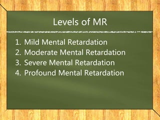 Levels of MR
1. Mild Mental Retardation
2. Moderate Mental Retardation
3. Severe Mental Retardation
4. Profound Mental Retardation
 