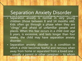 Separation Anxiety Disorder
• Separation anxiety is normal in very young
children (those between 8 and 14 months old).
Kids often go through a phase when they are
"clingy" and afraid of unfamiliar people and
places. When this fear occurs in a child over age
6 years, is excessive, and lasts longer than four
weeks, the child may have separation anxiety
disorder.
• Separation anxiety disorder is a condition in
which a child becomes fearful and nervous when
away from home or separated from a loved one -
- usually a parent or other caregiver -- to whom
the child is attached.
 