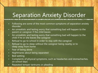 Separation Anxiety Disorder
• Following are some of the most common symptoms of separation anxiety
disorder:
• An unrealistic and lasting worry that something bad will happen to the
parent or caregiver if the child leaves
• An unrealistic and lasting worry that something bad will happen to the
child if he or she leaves the caregiver
• Refusal to go to school in order to stay with the caregiver
• Refusal to go to sleep without the caregiver being nearby or to
sleep away from home
• Fear of being alone
• Nightmares about being separated
• Bed wetting
• Complaints of physical symptoms, such as headaches and stomachaches,
on school days
• Repeated temper tantrums or pleading
 