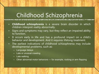 Childhood Schizophrenia
• Childhood schizophrenia is a severe brain disorder in which
children interpret reality abnormally.
• Signs and symptoms may vary, but they reflect an impaired ability
to function.
• It occurs early in life and has a profound impact on a child's
behavior and development. And it requires lifelong treatment.
• The earliest indications of childhood schizophrenia may include
developmental problems, such as:
– Language delays
– Late or unusual crawling
– Late walking
– Other abnormal motor behaviors — for example, rocking or arm flapping
 