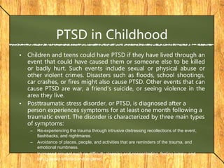 PTSD in Childhood
• Children and teens could have PTSD if they have lived through an
event that could have caused them or someone else to be killed
or badly hurt. Such events include sexual or physical abuse or
other violent crimes. Disasters such as floods, school shootings,
car crashes, or fires might also cause PTSD. Other events that can
cause PTSD are war, a friend's suicide, or seeing violence in the
area they live.
• Posttraumatic stress disorder, or PTSD, is diagnosed after a
person experiences symptoms for at least one month following a
traumatic event. The disorder is characterized by three main types
of symptoms:
– Re-experiencing the trauma through intrusive distressing recollections of the event,
flashbacks, and nightmares.
– Avoidance of places, people, and activities that are reminders of the trauma, and
emotional numbness.
– Increased arousal such as difficulty sleeping and concentrating, feeling jumpy, and
being easily irritated and angered.
 