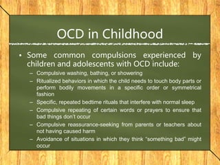 OCD in Childhood
• Some common compulsions experienced by
children and adolescents with OCD include:
– Compulsive washing, bathing, or showering
– Ritualized behaviors in which the child needs to touch body parts or
perform bodily movements in a specific order or symmetrical
fashion
– Specific, repeated bedtime rituals that interfere with normal sleep
– Compulsive repeating of certain words or prayers to ensure that
bad things don’t occur
– Compulsive reassurance-seeking from parents or teachers about
not having caused harm
– Avoidance of situations in which they think “something bad” might
occur
 