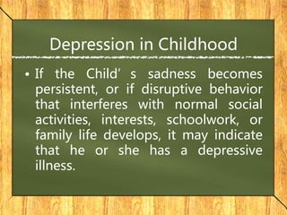 Depression in Childhood
• If the Child’s sadness becomes
persistent, or if disruptive behavior
that interferes with normal social
activities, interests, schoolwork, or
family life develops, it may indicate
that he or she has a depressive
illness.
 