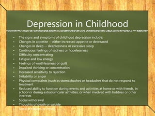 Depression in Childhood
• The signs and symptoms of childhood depression include:
• Changes in appetite -- either increased appetite or decreased
• Changes in sleep -- sleeplessness or excessive sleep
• Continuous feelings of sadness or hopelessness
• Difficulty concentrating
• Fatigue and low energy
• Feelings of worthlessness or guilt
• Impaired thinking or concentration
• Increased sensitivity to rejection
• Irritability or anger
• Physical complaints (such as stomachaches or headaches that do not respond to
treatment
• Reduced ability to function during events and activities at home or with friends, in
school or during extracurricular activities, or when involved with hobbies or other
interests
• Social withdrawal
• Thoughts of death or suicide
• Vocal outbursts or crying
 
