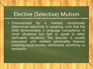 Elective (Selective) Mutism
• Characterized by a marked, emotionally
determined selectivity in speaking, such that the
child demonstrates a language competence in
some situations but fails to speak in other
(definable) situations. The disorder is usually
associated with marked personality features
involving social anxiety, withdrawal, sensitivity, or
resistance.
 