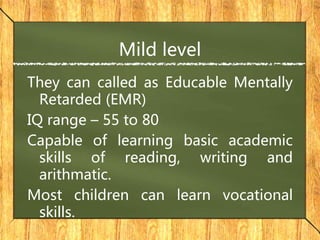 Mild level
They can called as Educable Mentally
Retarded (EMR)
IQ range – 55 to 80
Capable of learning basic academic
skills of reading, writing and
arithmatic.
Most children can learn vocational
skills.
 