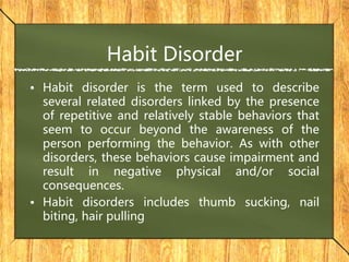 Habit Disorder
• Habit disorder is the term used to describe
several related disorders linked by the presence
of repetitive and relatively stable behaviors that
seem to occur beyond the awareness of the
person performing the behavior. As with other
disorders, these behaviors cause impairment and
result in negative physical and/or social
consequences.
• Habit disorders includes thumb sucking, nail
biting, hair pulling
 