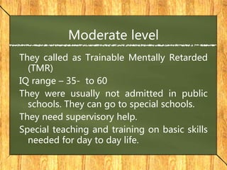 Moderate level
They called as Trainable Mentally Retarded
(TMR)
IQ range – 35- to 60
They were usually not admitted in public
schools. They can go to special schools.
They need supervisory help.
Special teaching and training on basic skills
needed for day to day life.
 