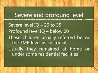 Severe and profound level
Severe level IQ – 20 to 35
Profound level IQ – below 20
These children usually referred below
the TMR level as custodial
Usually they remained at home or
under some residential facilities
 