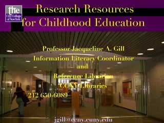 Research Resources for Childhood Education  Professor Jacqueline A. Gill Information Literacy Coordinator and  Reference Librarian CCNY Libraries 212 650-6089   [email_address] http://learningthelibrary.com 