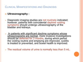 CLINICAL MANIFESTATIONS AND DIAGNOSIS 
 Ultrasonography : 
 Diagnostic imaging studies are not routinely indicated; 
however, patients with coincidental daytime voiding 
symptoms should undergo ultrasonography of the 
bladder and kidneys. 
 In patients with significant daytime symptoms whose 
ultrasonograms are normal, more invasive investigations 
should be deferred for 3 months, during which period 
the voiding routine and emptying are improved, cystitis 
is treated or prevented, and bowel health is improved. 
 The residual volume of urine is normally less than 5 mL. 
 