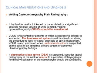 CLINICAL MANIFESTATIONS AND DIAGNOSIS 
 Voiding Cystourethrography Plain Radiography : 
 If the bladder wall is thickened or trabeculated or a significant 
postvoid residual volume of urine is noted, voiding 
cystourethrography (VCUG) should be considered. 
 VCUG is warranted for patients in whom a neurogenic bladder is 
suspected. The lumbosacral spine should be visualized during 
the procedure to look for sacral agenesis or spinal dysraphism. 
VCUG is also warranted when urethral obstruction is suspected 
on the basis of an abnormal urinary stream or abnormal 
ultrasonography findings. 
 If obstructive sleep apnea (OSA) is suspected, consider lateral 
radiography of the neck or referral to a pediatric otolaryngologist 
for direct visualization of the nasopharynx should be considered. 
 