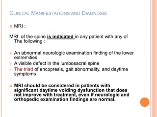 CLINICAL MANIFESTATIONS AND DIAGNOSIS 
 MRI : 
MRI of the spine is indicated in any patient with any of 
The following : 
 An abnormal neurologic examination finding of the lower 
extremities 
 A visible defect in the lumbosacral spine 
 The triad of encopresis, gait abnormality, and daytime 
symptoms 
 MRI should be considered in patients with 
significant daytime voiding dysfunction that does 
not improve with treatment, even if neurologic and 
orthopedic examination findings are normal. 
 