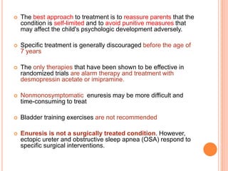  The best approach to treatment is to reassure parents that the 
condition is self-limited and to avoid punitive measures that 
may affect the child's psychologic development adversely. 
 Specific treatment is generally discouraged before the age of 
7 years 
 The only therapies that have been shown to be effective in 
randomized trials are alarm therapy and treatment with 
desmopressin acetate or imipramine. 
 Nonmonosymptomatic enuresis may be more difficult and 
time-consuming to treat 
 Bladder training exercises are not recommended 
 Enuresis is not a surgically treated condition. However, 
ectopic ureter and obstructive sleep apnea (OSA) respond to 
specific surgical interventions. 
 