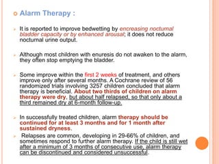  Alarm Therapy : 
 It is reported to improve bedwetting by encreasing nocturnal 
bladder capacity or by enhanced arousal; it does not reduce 
nocturnal urine output. 
 Although most children with enuresis do not awaken to the alarm, 
they often stop emptying the bladder. 
 Some improve within the first 2 weeks of treatment, and others 
improve only after several months. A Cochrane review of 56 
randomized trials involving 3257 children concluded that alarm 
therapy is beneficial. About two thirds of children on alarm 
therapy were dry, but about half relapsed, so that only about a 
third remained dry at 6-month follow-up. 
 In successfully treated children, alarm therapy should be 
continued for at least 3 months and for 1 month after 
sustained dryness. 
 Relapses are common, developing in 29-66% of children, and 
sometimes respond to further alarm therapy. If the child is still wet 
after a minimum of 3 months of consecutive use, alarm therapy 
can be discontinued and considered unsuccessful. 
 