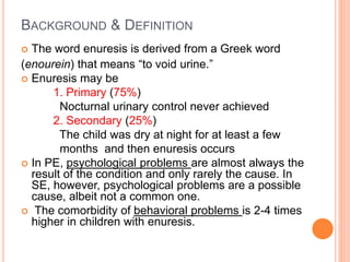 BACKGROUND & DEFINITION 
 The word enuresis is derived from a Greek word 
(enourein) that means “to void urine.” 
 Enuresis may be 
1. Primary (75%) 
Nocturnal urinary control never achieved 
2. Secondary (25%) 
The child was dry at night for at least a few 
months and then enuresis occurs 
 In PE, psychological problems are almost always the 
result of the condition and only rarely the cause. In 
SE, however, psychological problems are a possible 
cause, albeit not a common one. 
 The comorbidity of behavioral problems is 2-4 times 
higher in children with enuresis. 
 