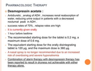 PHARMACOLOGIC THERAPY 
 Desmopressin acetate : 
 Antidiuretic , analog of ADH , increases renal reabsorption of 
water, reducing urine output in patients with a decreased 
nocturnal peak in ADH . 
 success rates of 70% , relapse rates are high 
 It is currently given orally 
 1 hour before bedtime 
 The recommended starting dose for the tablet is 0.2 mg, a 
maximum dose of 0.6 mg. 
 The equivalent starting dose for the orally disintegrating 
tablet is 120 μg, and the maximum dose is 360 μg. 
 A nasal spray is no longer recommended due to an increased 
risk of overdosing and severe hyponatremia 
 Combination of alarm therapy with desmopressin therapy has 
been reported to result in dryness not achievable with either 
therapy alone. 
 