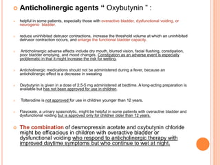  Anticholinergic agents “ Oxybutynin ” : 
 helpful in some patients, especially those with overactive bladder, dysfunctional voiding, or 
neurogenic bladder. 
 reduce uninhibited detrusor contractions, increase the threshold volume at which an uninhibited 
detrusor contraction occurs, and enlarge the functional bladder capacity. 
 Anticholinergic adverse effects include dry mouth, blurred vision, facial flushing, constipation, 
poor bladder emptying, and mood changes. Constipation as an adverse event is especially 
problematic in that it might increase the risk for wetting. 
 Anticholinergic medications should not be administered during a fever, because an 
anticholinergic effect is a decrease in sweating 
 Oxybutynin is given in a dose of 2.5-5 mg administered at bedtime. A long-acting preparation is 
available but has not been approved for use in children. 
 Tolterodine is not approved for use in children younger than 12 years. 
 Flavoxate, a urinary spasmolytic, might be helpful in some patients with overactive bladder and 
dysfunctional voiding but is approved only for children older than 12 years. 
 The combination of desmopressin acetate and oxybutynin chloride 
might be efficacious in children with overactive bladder or 
dysfunctional voiding who respond to anticholinergic therapy with 
improved daytime symptoms but who continue to wet at night. 
 