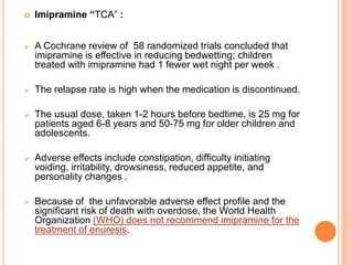  Imipramine “TCA” : 
 A Cochrane review of 58 randomized trials concluded that 
imipramine is effective in reducing bedwetting; children 
treated with imipramine had 1 fewer wet night per week . 
 The relapse rate is high when the medication is discontinued. 
 The usual dose, taken 1-2 hours before bedtime, is 25 mg for 
patients aged 6-8 years and 50-75 mg for older children and 
adolescents. 
 Adverse effects include constipation, difficulty initiating 
voiding, irritability, drowsiness, reduced appetite, and 
personality changes . 
 Because of the unfavorable adverse effect profile and the 
significant risk of death with overdose, the World Health 
Organization (WHO) does not recommend imipramine for the 
treatment of enuresis. 
 
