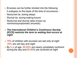  Enuresis can be further divided into the following 
3 subtypes on the basis of the time of occurrence : 
 Nocturnal (ie, during sleep) 
 Diurnal (ie, during waking hours) 
 Nocturnal and diurnal (also known as 
nonmonosymptomatic enuresis) 
 The International Children’s Continence Society 
[ICCS] restricts the term to wetting that occurs at 
night 
 75% of children with enuresis are wet only at night 
25% are wet day and night 
 By 5 yr of age, 90-95% are nearly completely continent 
during the day and 80-85% are continent at night 
 