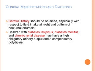 CLINICAL MANIFESTATIONS AND DIAGNOSIS 
 Careful History should be obtained, especially with 
respect to fluid intake at night and pattern of 
nocturnal enuresis. 
 Children with diabetes insipidus, diabetes mellitus, 
and chronic renal disease may have a high 
obligatory urinary output and a compensatory 
polydipsia. 
 