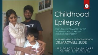 Childhood
Epilepsy
ESSENTIAL INFORMATION IN THE
TREATMENT AND CARE OF
CHILDHOOD EPILEPSY
L I F E F O R C E H E A L T H C A R E
C L I N I C & I N S T I T U T E
UN I T O F K UTAS T H A P UB L I C C H AR I TA B L E TR US T
ALTERNATE MEDICAL SCIENCE APPROACH
DR.MAXWELL JUDE
 