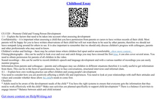 Childhood Essay
CU1520 – Promote Child and Young Person Development
1.1 – Explain the factors that need to be taken into account when assessing development
Confidentiality – it is important when assessing a child that you have permission from parents or carers to have written records of their child. Most
parents will be happy for you to have written observations of their child but will not want these to be seen by other parents; therefore we should not
leave notepads lying around for others to see. It is also important to remember that we should only discuss children's progress with colleagues, parents
and other professionals who may need to know.
Children's wishes and feelings – there may be certain times where children feel upset and/or uncomfortable...show more content...
Filming/photographs – this can be useful to look over and over and catch things you may have missed the first time, it can also cover several areas. You
need to obtain permission for parents of all children in the video.
Sound recordings – this can be useful to record children's speech and language development and with a various number of recordings you can easily
monitor progress.
Information from parents and colleagues – parents and colleagues may see children in different situations therefore it is really useful to get information
from them. This can be in the form of questionnaires, face to face conversations, structured interviews and informal chats.
4.1. – Explain how own working practice can affect children and young people's development
You need to consider how you are positively affecting a child's life and experiences. You need to look at your relationships with staff their attitudes and
values and consider whether these allow the child's needs to come first.
Checklist:
* Adults need to be aware of the development needs of the child * You have the right systems to ensure that everyone gets the information that they
need to work effectively with the child * Make sure activities are planned specifically to support child development * There is a balance if activities to
engage interest * Balance between adult and child initiated
Get more content on HelpWriting.net
 