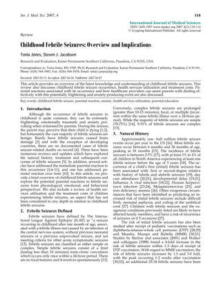 Int. J. Med. Sci. 2007, 4                                                                                                        110
                                                                               International Journal of Medical Sciences
                                                                               ISSN 1449-1907 www.medsci.org 2007 4(2):110-114
                                                                              © Ivyspring International Publisher. All rights reserved
Review

Childhood Febrile Seizures: Overview and Implications
Tonia Jones, Steven J. Jacobsen
Research and Evaluation, Kaiser Permanente Southern California, Pasadena, CA 91101, USA

Correspondence to: Tonia Jones, RN, FNP, Ph.D, Research and Evaluation, Kaiser Permanente Southern California, Pasadena, CA 91101,
Phone: (626) 564-3483, Fax: (626) 564-3430, Email: tonia.l.jones@kp.org

Received: 2007.03.14; Accepted: 2007.04.04; Published: 2007.04.07
This article provides an overview of the latest knowledge and understanding of childhood febrile seizures. This
review also discusses childhood febrile seizure occurrence, health services utilization and treatment costs. Pa-
rental reactions associated with its occurrence and how healthcare providers can assist parents with dealing ef-
fectively with this potentially frightening and anxiety-producing event are also discussed.
Key words: childhood febrile seizure, parental reaction, anxiety, health services utilization, parental education

1. Introduction                                                     Conversely, complex febrile seizures are prolonged
                                                                    (greater than 10-15 minutes), focal, or multiple (recur-
      Although the occurrence of febrile seizures in
                                                                    rent within the same febrile illness over a 24-hour pe-
childhood is quite common, they can be extremely
                                                                    riod). While the majority of febrile seizures are simple
frightening, emotionally traumatic and anxiety pro-
                                                                    (70-75%) [14], 9-35% of febrile seizures are complex
voking when witnessed by parents. During the seizure,
                                                                    [15].
the parent may perceive that their child is dying [1;2],
but fortunately the vast majority of febrile seizures are           3. Natural History
benign. Rarely have febrile seizures caused brain                         Approximately one- half million febrile seizure
damage [3] and with the exception of developing                     events occur per year in the US [16]. Most febrile sei-
countries, there are no documented cases of febrile                 zures occur between 6 months and 36 months of age,
seizure-related deaths on record [4]. There have been               peaking at 18 months [15]. The incidence of febrile
numerous reviews and updates which have explored                    seizures is between 2-5% [17], with at least 3% to 4% of
the natural history, treatment and subsequent out-                  all children in North America experiencing at least one
comes of febrile seizures [5]. In addition, several arti-           febrile seizure before the age of 5 years [18]. The oc-
cles have addressed the immediate parental reaction to              currence of a child’s first (initial) febrile seizures has
this occurrence [1;6-11], and one has addressed pa-                 been associated with: first or second-degree relative
rental reaction over time [10]. In this article, we pro-            with history of febrile and afebrile seizures [19], day
vide a brief overview of childhood febrile seizures and             care attendance [20;21], developmental delay [19;21],
explore the potential parental reactions to febrile sei-            Influenza A viral infection [18;22], Human herpesvi-
zures from physiological, emotional, and behavioral                 rus-6 infection [23;24], Metapneumovirus [25], and
perspectives. We also include a review of health ser-               iron deficiency anemia [26]. Other exogenous circum-
vices utilization and the treatment costs of children               stances that have been identified as predicting an in-
experiencing febrile seizures, an aspect that has not               creased risk of initial febrile seizures include difficult
been considered to any depth in relation to childhood               birth, neonatal asphyxia, and coiling of the umbilical
febrile seizures.                                                   cord [27]. Children with febrile seizures and the ex-
2. Febrile Seizures Defined                                         ogenous conditions previously listed are likely to have
                                                                    affected family members, and have a risk of recurrence
      Febrile seizures have defined by The Interna-
                                                                    of seizures on ≥ 5 occasions [27].
tional League Against Epilepsy (ILAE) as “a seizure
                                                                          The risk of initial febrile seizures has also been
occurring in childhood after one month of age, associ-
                                                                    studied after receipt of pediatric vaccinations such as
ated with a febrile illness not caused by an infection of
                                                                    diphtheria-tetanus-whole cell pertussis (DTP) [28;29]
the central nervous system, without previous neonatal
                                                                    and Measles, Mumps and Rubella (MMR) [30;31].
seizures or a previous unprovoked seizure, and not
                                                                    Studies by Barlow and associates (2001) and Walker
meeting criteria for other acute symptomatic seizures
                                                                    and colleagues (1988) found a 4-fold increase in the
[12]. Febrile seizures are classified as either simple or
                                                                    risk of febrile seizures within 1-3 days of receipt of
complex. Simple febrile seizures consist of a brief
                                                                    DTP vaccination. With regard to MMR vaccination, the
(lasting less than 10 minutes) tonic-clonic convulsion
                                                                    risk of febrile seizures increases by 1.5 and 3.0 fold,
which occurs only once within a 24-hour period. There
                                                                    with the peak occurring 1-2 weeks after vaccination
are no focal features and it resolves spontaneously [13].
                                                                    [30;32]; an additional 25-34 febrile seizures have been
 