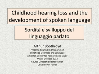 Childhood hearing loss and the
development of spoken language
      Sordità e svilluppo del
        linguaggio parlato
            Arthur Boothroyd
         Presented during short course on
         Childhood Deafness and Language
       Amplifon Center for Research and Study
                Milan, October 2012
          Course Director: Edoardo Arslan
                University of Padua
 