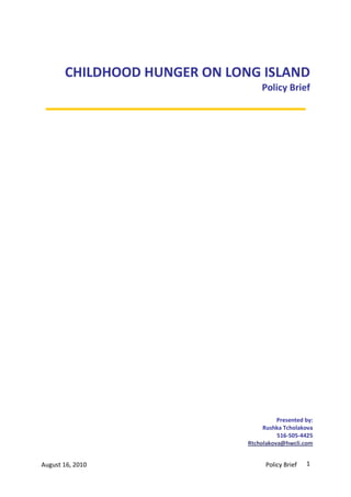 CHILDHOOD HUNGER ON LONG ISLAND
                                  Policy Brief




                                        Presented by:
                                   Rushka Tcholakova
                                        516-505-4425
                              Rtcholakova@hwcli.com


August 16, 2010                     Policy Brief   1
 
