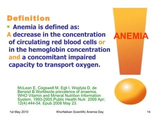 Definition Anemia is defined as: A  decrease in the concentration of circulating red blood cells  or in the hemoglobin concentration and  a concomitant impaired capacity to transport oxygen. ANEMIA McLean E, Cogswell M, Egli I, Wojdyla D, de Benoist B.Worldwide prevalence of anaemia, WHO Vitamin and Mineral Nutrition Information System, 1993-2005.Public Health Nutr. 2009 Apr; 12(4):444-54. Epub 2008 May 23. 