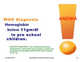 WHO Diagnosis Hemoglobin  below  11gm/dl  in pre school children.   ANEMIA UNICEF/UNU/WHO. Iron deficiency anemia: assessment, prevention and control. A guide for programme managers.WHO/NHD,2001 [report no.01.3] 