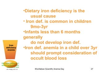 Iron deficiency Anemia http://www.caribou.bc.ca/schs/medtech/rice/IronDeficiency.html Dietary iron deficiency is the  usual cause Iron def. is common in children 9mo-3yr Infants less than 6 months generally do not develop iron def.  Iron def. anemia in a child over 3yr should prompt consideration of occult blood loss   