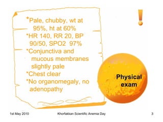 Physical exam * Pale, chubby, wt at 95%, ht at 60% *HR 140, RR 20, BP 90/50, SPO2  97% *Conjunctiva and mucous membranes slightly pale *Chest clear *No organomegaly, no adenopathy 